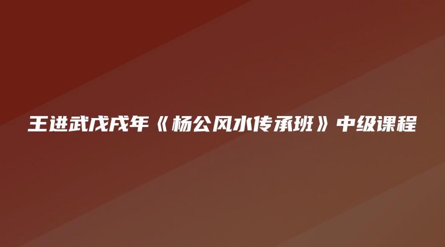 王进武戊戌年《杨公风水传承班》中级课程