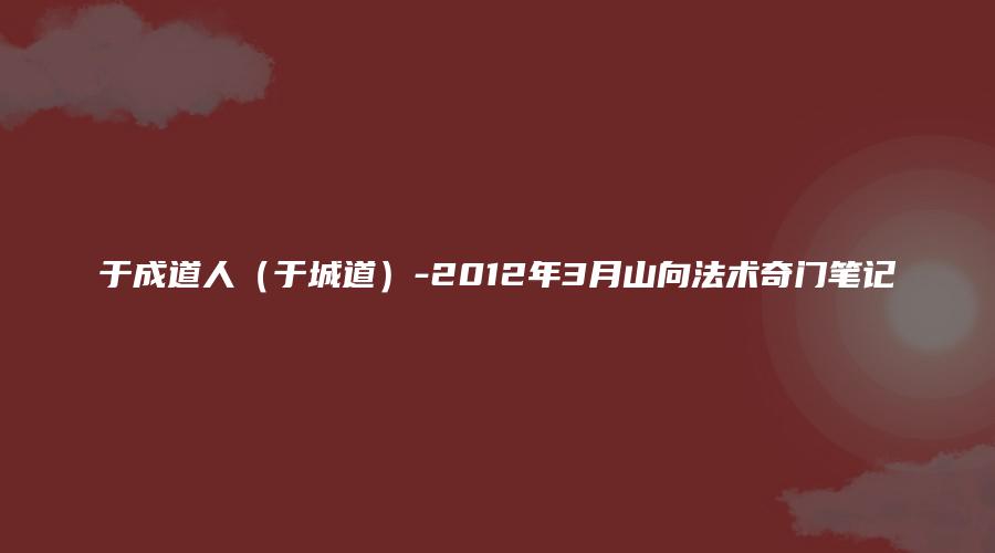 于成道人（于城道）-2012年3月山向法术奇门笔记