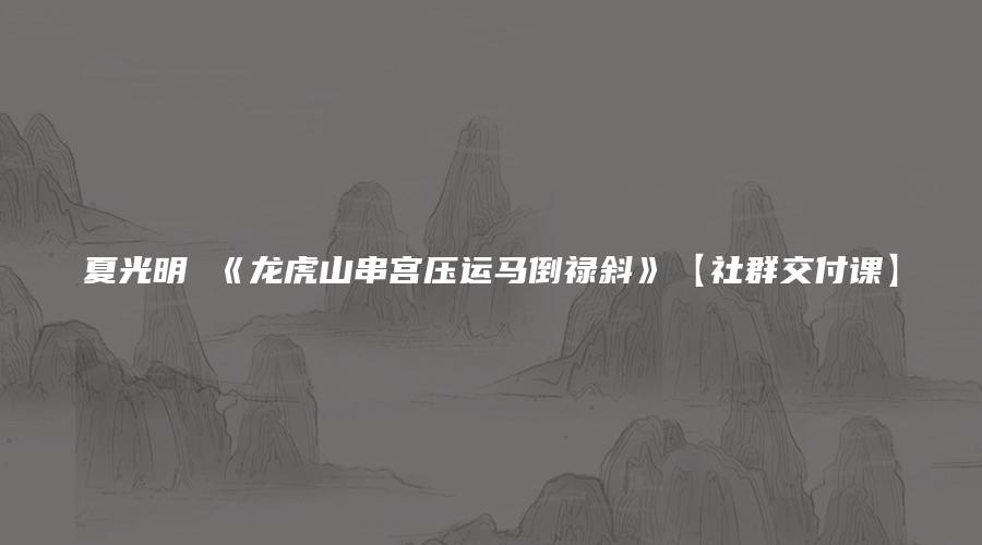 图片[1]_夏光明 《龙虎山串宫压运马倒禄斜》【社群交付课】社群视频1集+文档5个_易经玄学资料网